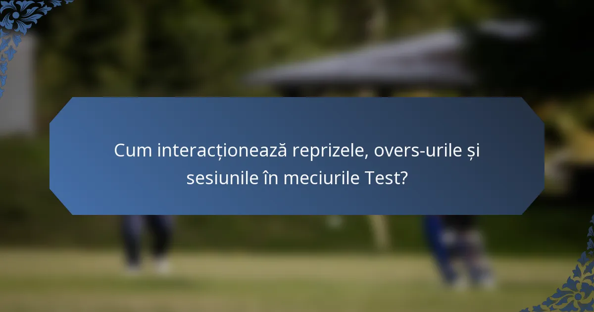 Cum interacționează reprizele, overs-urile și sesiunile în meciurile Test?