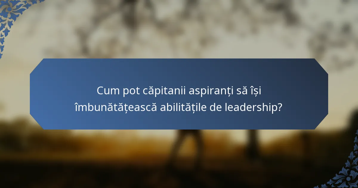Cum pot căpitanii aspiranți să își îmbunătățească abilitățile de leadership?