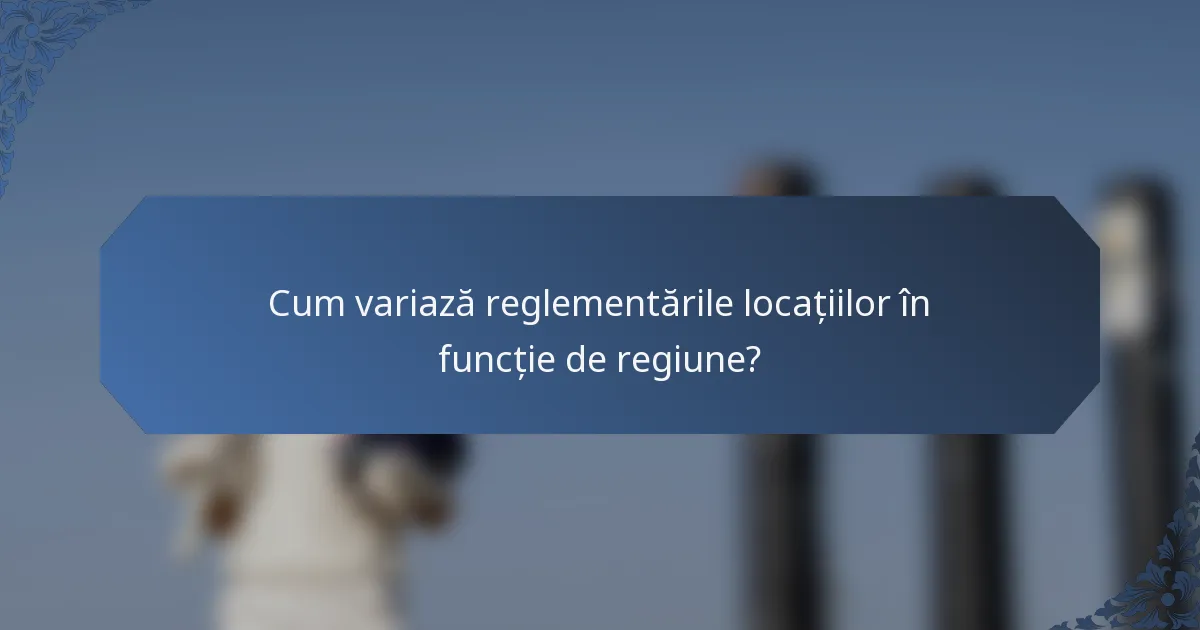 Cum variază reglementările locațiilor în funcție de regiune?